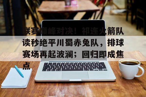 爱游戏平台中心-联赛巅峰对决！祁连火箭队读秒绝平川蜀赤兔队，排球赛场再起波澜；回归即成焦点的简单介绍