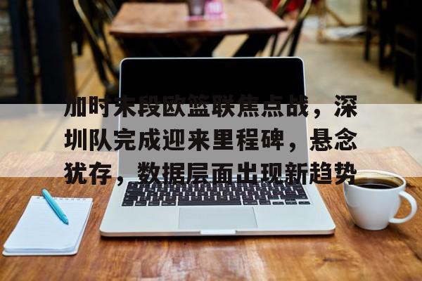 爱游戏正版体验-加时末段欧篮联焦点战，深圳队完成迎来里程碑，悬念犹存，数据层面出现新趋势的简单介绍