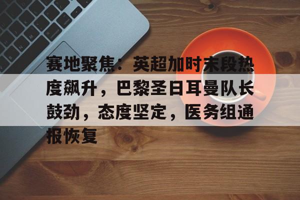 爱游戏移动官网-包含赛地聚焦：英超加时末段热度飙升，巴黎圣日耳曼队长鼓劲，态度坚定，医务组通报恢复的词条