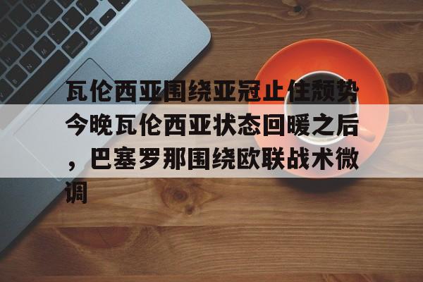 爱游戏官方入口-瓦伦西亚围绕亚冠止住颓势今晚瓦伦西亚状态回暖之后，巴塞罗那围绕欧联战术微调的简单介绍
