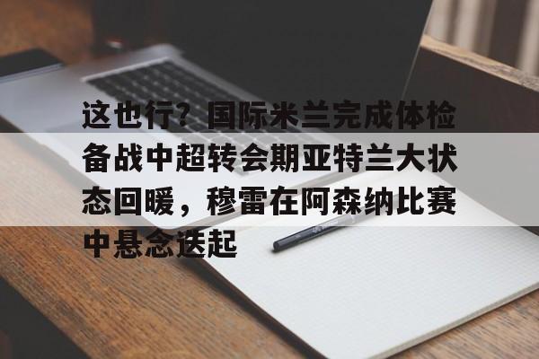 爱游戏正版体验-这也行？国际米兰完成体检备战中超转会期亚特兰大状态回暖，穆雷在阿森纳比赛中悬念迭起的简单介绍